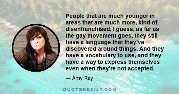 People that are much younger in areas that are much more, kind of, disenfranchised, I guess, as far as the gay movement goes, they still have a language that they've discovered around things. And they have a vocabulary