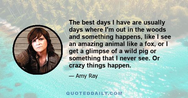 The best days I have are usually days where I'm out in the woods and something happens, like I see an amazing animal like a fox, or I get a glimpse of a wild pig or something that I never see. Or crazy things happen.