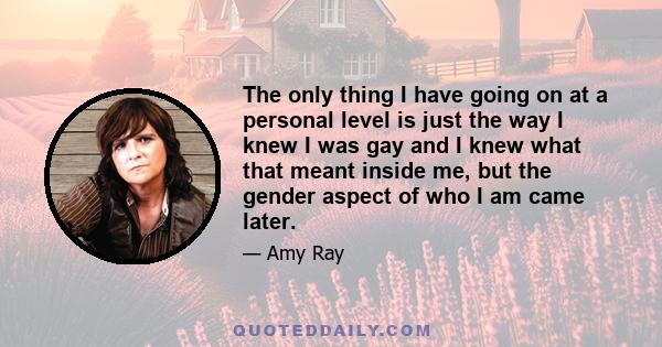 The only thing I have going on at a personal level is just the way I knew I was gay and I knew what that meant inside me, but the gender aspect of who I am came later.