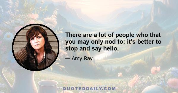 There are a lot of people who that you may only nod to; it's better to stop and say hello.