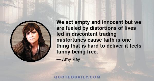 We act empty and innocent but we are fueled by distortions of lives led in discontent trading misfortunes cause faith is one thing that is hard to deliver it feels funny being free.