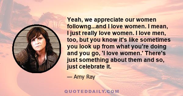 Yeah, we appreciate our women followng...and I love women. I mean, I just really love women. I love men, too, but you know it's like sometimes you look up from what you're doing and you go, 'I love women.' There's just