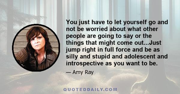 You just have to let yourself go and not be worried about what other people are going to say or the things that might come out...Just jump right in full force and be as silly and stupid and adolescent and introspective