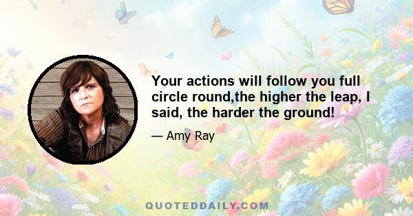 Your actions will follow you full circle round,the higher the leap, I said, the harder the ground!