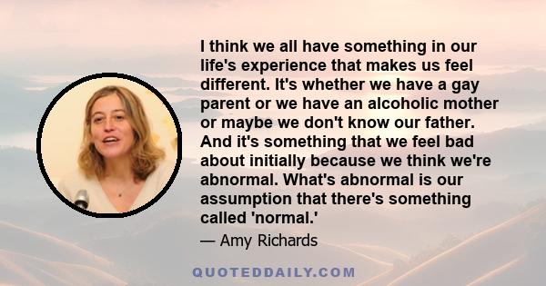 I think we all have something in our life's experience that makes us feel different. It's whether we have a gay parent or we have an alcoholic mother or maybe we don't know our father. And it's something that we feel