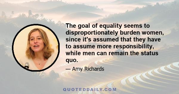 The goal of equality seems to disproportionately burden women, since it's assumed that they have to assume more responsibility, while men can remain the status quo.