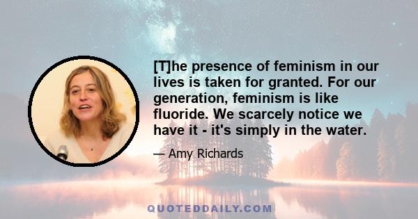 [T]he presence of feminism in our lives is taken for granted. For our generation, feminism is like fluoride. We scarcely notice we have it - it's simply in the water.