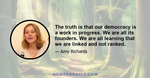 The truth is that our democracy is a work in progress. We are all its founders. We are all learning that we are linked and not ranked.