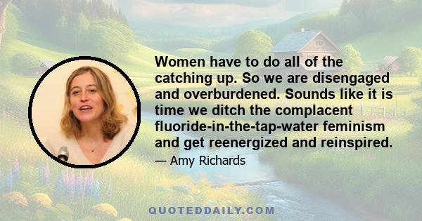 Women have to do all of the catching up. So we are disengaged and overburdened. Sounds like it is time we ditch the complacent fluoride-in-the-tap-water feminism and get reenergized and reinspired.