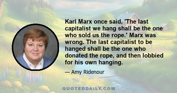 Karl Marx once said, 'The last capitalist we hang shall be the one who sold us the rope.' Marx was wrong. The last capitalist to be hanged shall be the one who donated the rope, and then lobbied for his own hanging.