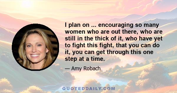 I plan on ... encouraging so many women who are out there, who are still in the thick of it, who have yet to fight this fight, that you can do it, you can get through this one step at a time.