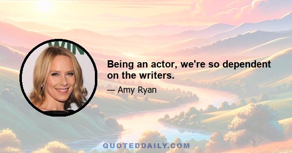 Being an actor, we're so dependent on the writers.