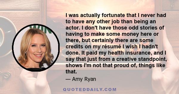 I was actually fortunate that I never had to have any other job than being an actor. I don't have those odd stories of having to make some money here or there, but certainly there are some credits on my résumé I wish I