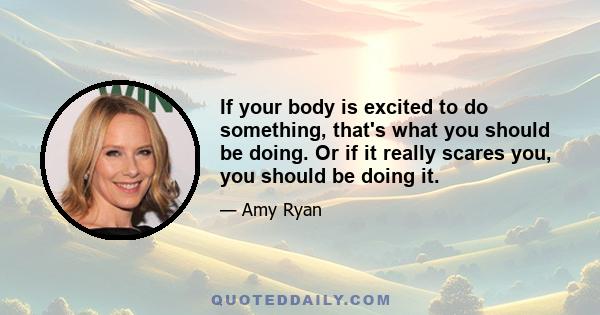 If your body is excited to do something, that's what you should be doing. Or if it really scares you, you should be doing it.