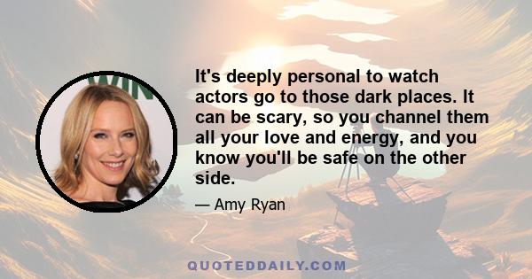 It's deeply personal to watch actors go to those dark places. It can be scary, so you channel them all your love and energy, and you know you'll be safe on the other side.