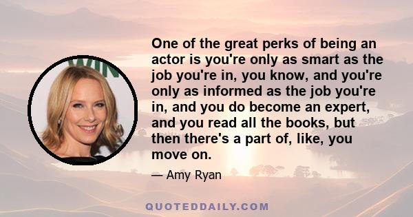 One of the great perks of being an actor is you're only as smart as the job you're in, you know, and you're only as informed as the job you're in, and you do become an expert, and you read all the books, but then