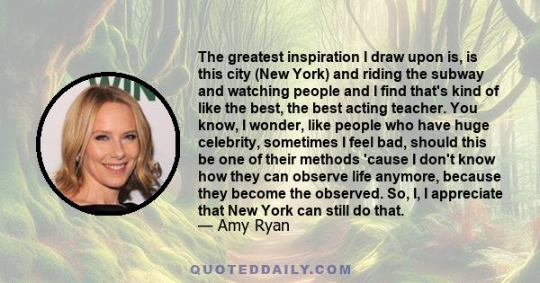 The greatest inspiration I draw upon is, is this city (New York) and riding the subway and watching people and I find that's kind of like the best, the best acting teacher. You know, I wonder, like people who have huge