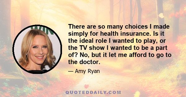 There are so many choices I made simply for health insurance. Is it the ideal role I wanted to play, or the TV show I wanted to be a part of? No, but it let me afford to go to the doctor.