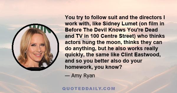 You try to follow suit and the directors I work with, like Sidney Lumet (on film in Before The Devil Knows You're Dead and TV in 100 Centre Street) who thinks actors hung the moon, thinks they can do anything, but he