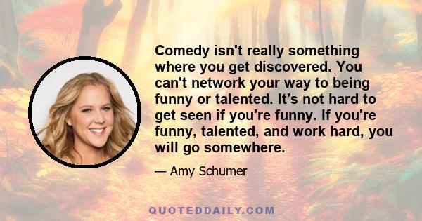 Comedy isn't really something where you get discovered. You can't network your way to being funny or talented. It's not hard to get seen if you're funny. If you're funny, talented, and work hard, you will go somewhere.