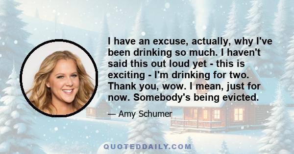 I have an excuse, actually, why I've been drinking so much. I haven't said this out loud yet - this is exciting - I'm drinking for two. Thank you, wow. I mean, just for now. Somebody's being evicted.