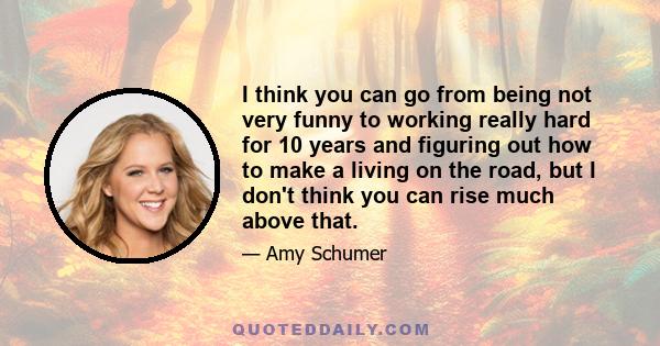 I think you can go from being not very funny to working really hard for 10 years and figuring out how to make a living on the road, but I don't think you can rise much above that.