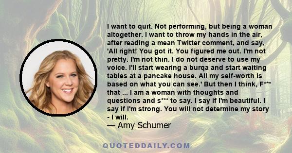 I want to quit. Not performing, but being a woman altogether. I want to throw my hands in the air, after reading a mean Twitter comment, and say, 'All right! You got it. You figured me out. I'm not pretty. I'm not thin. 