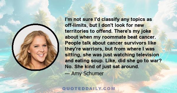 I'm not sure I'd classify any topics as off-limits, but I don't look for new territories to offend. There's my joke about when my roommate beat cancer. People talk about cancer survivors like they're warriors, but from