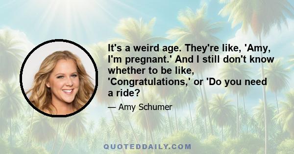 It's a weird age. They're like, 'Amy, I'm pregnant.' And I still don't know whether to be like, 'Congratulations,' or 'Do you need a ride?