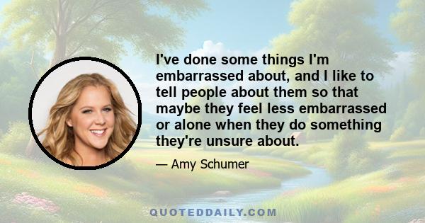 I've done some things I'm embarrassed about, and I like to tell people about them so that maybe they feel less embarrassed or alone when they do something they're unsure about.