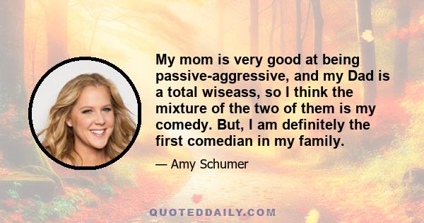 My mom is very good at being passive-aggressive, and my Dad is a total wiseass, so I think the mixture of the two of them is my comedy. But, I am definitely the first comedian in my family.