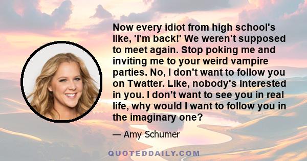 Now every idiot from high school's like, 'I'm back!' We weren't supposed to meet again. Stop poking me and inviting me to your weird vampire parties. No, I don't want to follow you on Twatter. Like, nobody's interested