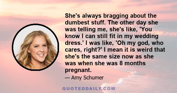 She's always bragging about the dumbest stuff. The other day she was telling me, she's like, 'You know I can still fit in my wedding dress.' I was like, 'Oh my god, who cares, right?' I mean it is weird that she's the