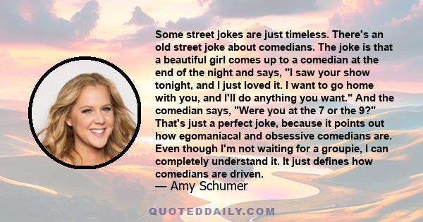 Some street jokes are just timeless. There's an old street joke about comedians. The joke is that a beautiful girl comes up to a comedian at the end of the night and says, I saw your show tonight, and I just loved it. I 