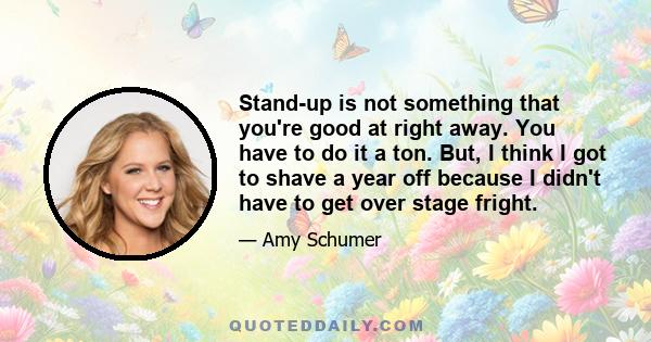 Stand-up is not something that you're good at right away. You have to do it a ton. But, I think I got to shave a year off because I didn't have to get over stage fright.