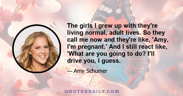 The girls I grew up with they're living normal, adult lives. So they call me now and they're like, 'Amy, I'm pregnant.' And I still react like, 'What are you going to do? I'll drive you, I guess.