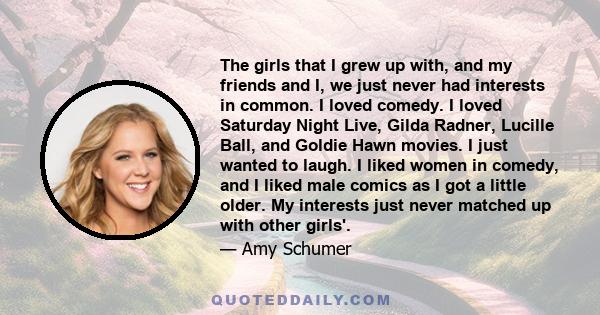 The girls that I grew up with, and my friends and I, we just never had interests in common. I loved comedy. I loved Saturday Night Live, Gilda Radner, Lucille Ball, and Goldie Hawn movies. I just wanted to laugh. I