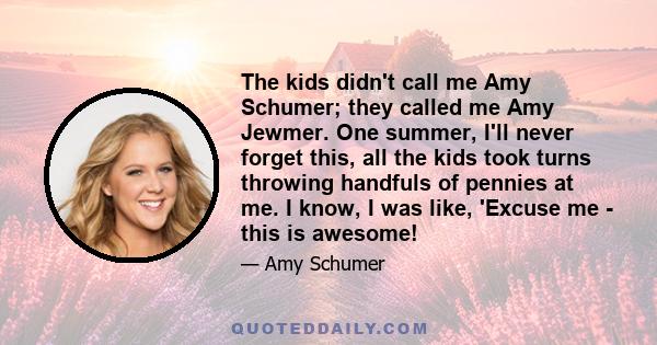 The kids didn't call me Amy Schumer; they called me Amy Jewmer. One summer, I'll never forget this, all the kids took turns throwing handfuls of pennies at me. I know, I was like, 'Excuse me - this is awesome!