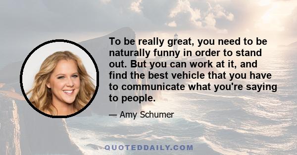 To be really great, you need to be naturally funny in order to stand out. But you can work at it, and find the best vehicle that you have to communicate what you're saying to people.