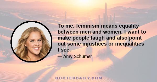 To me, feminism means equality between men and women. I want to make people laugh and also point out some injustices or inequalities I see.