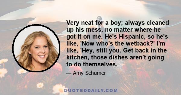 Very neat for a boy; always cleaned up his mess, no matter where he got it on me. He's Hispanic, so he's like, 'Now who's the wetback?' I'm like, 'Hey, still you. Get back in the kitchen, those dishes aren't going to do 