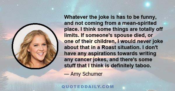 Whatever the joke is has to be funny, and not coming from a mean-spirited place. I think some things are totally off limits. If someone's spouse died, or one of their children, I would never joke about that in a Roast