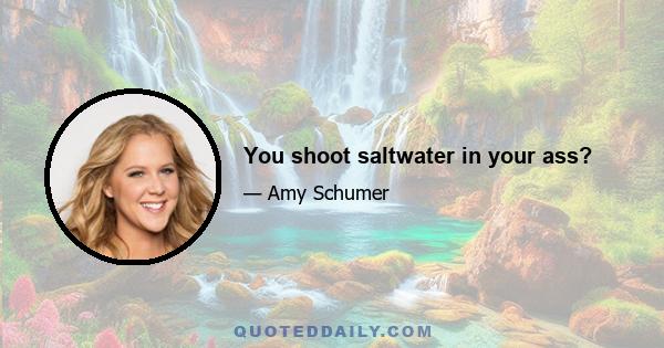 You shoot saltwater in your ass?