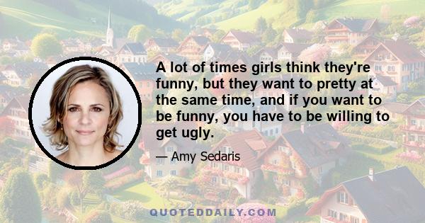 A lot of times girls think they're funny, but they want to pretty at the same time, and if you want to be funny, you have to be willing to get ugly.