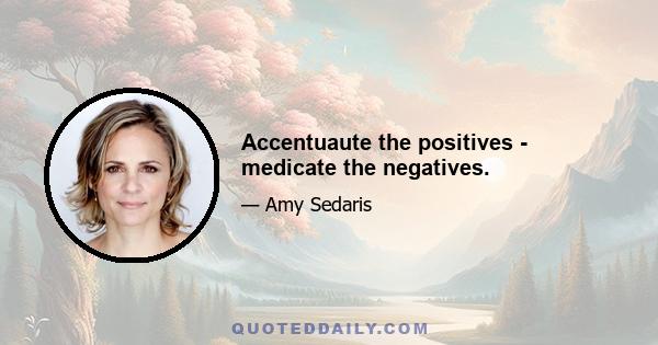 Accentuaute the positives - medicate the negatives.