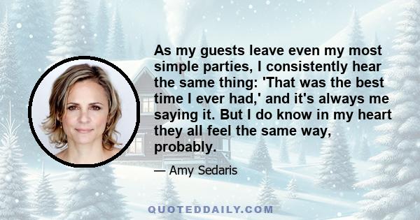 As my guests leave even my most simple parties, I consistently hear the same thing: 'That was the best time I ever had,' and it's always me saying it. But I do know in my heart they all feel the same way, probably.