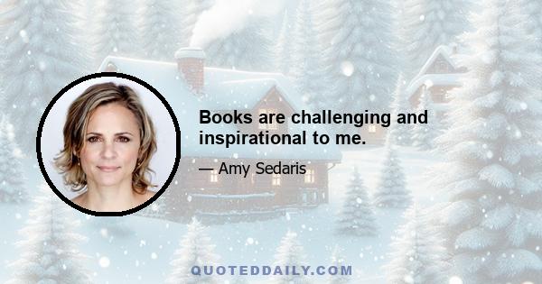 Books are challenging and inspirational to me.