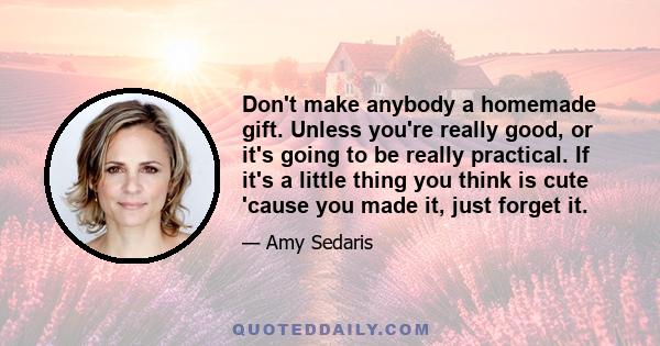 Don't make anybody a homemade gift. Unless you're really good, or it's going to be really practical. If it's a little thing you think is cute 'cause you made it, just forget it.