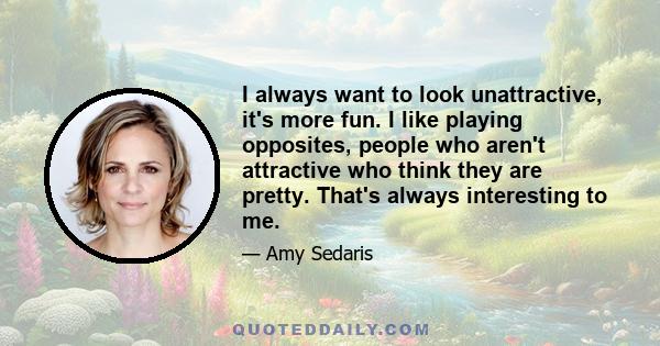 I always want to look unattractive, it's more fun. I like playing opposites, people who aren't attractive who think they are pretty. That's always interesting to me.