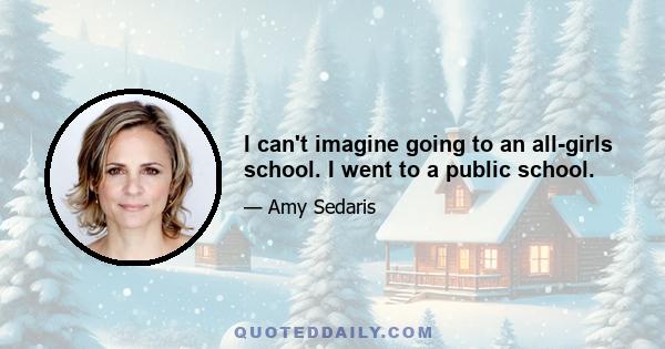 I can't imagine going to an all-girls school. I went to a public school.